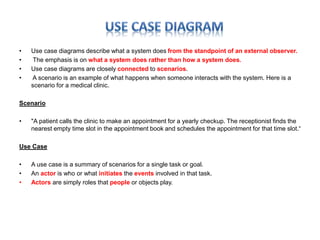 • Use case diagrams describe what a system does from the standpoint of an external observer. 
• The emphasis is on what a system does rather than how a system does. 
• Use case diagrams are closely connected to scenarios. 
• A scenario is an example of what happens when someone interacts with the system. Here is a 
scenario for a medical clinic. 
Scenario 
• "A patient calls the clinic to make an appointment for a yearly checkup. The receptionist finds the 
nearest empty time slot in the appointment book and schedules the appointment for that time slot.“ 
Use Case 
• A use case is a summary of scenarios for a single task or goal. 
• An actor is who or what initiates the events involved in that task. 
• Actors are simply roles that people or objects play. 
 
