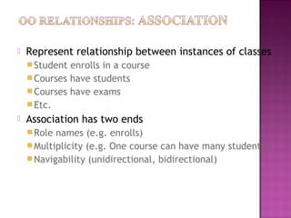  Represent relationship between instances of classes
Student enrolls in a course
Courses have students
Courses have exams
Etc.
 Association has two ends
Role names (e.g. enrolls)
Multiplicity (e.g. One course can have many students)
Navigability (unidirectional, bidirectional)
 