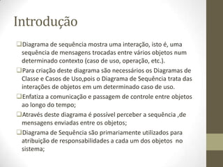 Introdução
Diagrama de sequência mostra uma interação, isto é, uma
sequência de mensagens trocadas entre vários objetos num
determinado contexto (caso de uso, operação, etc.).
Para criação deste diagrama são necessários os Diagramas de
Classe e Casos de Uso,pois o Diagrama de Sequência trata das
interações de objetos em um determinado caso de uso.
Enfatiza a comunicação e passagem de controle entre objetos
ao longo do tempo;
Através deste diagrama é possível perceber a sequência ,de
mensagens enviadas entre os objetos;
Diagrama de Sequência são primariamente utilizados para
atribuição de responsabilidades a cada um dos objetos no
sistema;
 