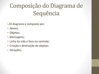 Composição do Diagrama de
Sequência
O diagrama e composto por:
 Atores;
 Objetos;
 Mensagens;
 Linha da vida e foco no controle;
 Criação e destruição do objetos;
 Iterações;
 