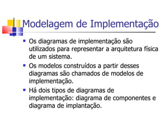 Modelagem de Implementação Os diagramas de implementação são utilizados para representar a arquitetura física de um sistema. Os modelos construídos a partir desses diagramas são chamados de modelos de implementação. Há dois tipos de diagramas de implementação: diagrama de componentes e diagrama de implantação.
