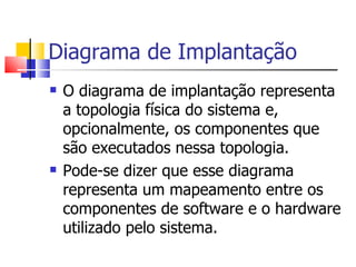 Diagrama de Implantação O diagrama de implantação representa a topologia física do sistema e, opcionalmente, os componentes que são executados nessa topologia. Pode-se dizer que esse diagrama representa um mapeamento entre os componentes de software e o hardware utilizado pelo sistema.