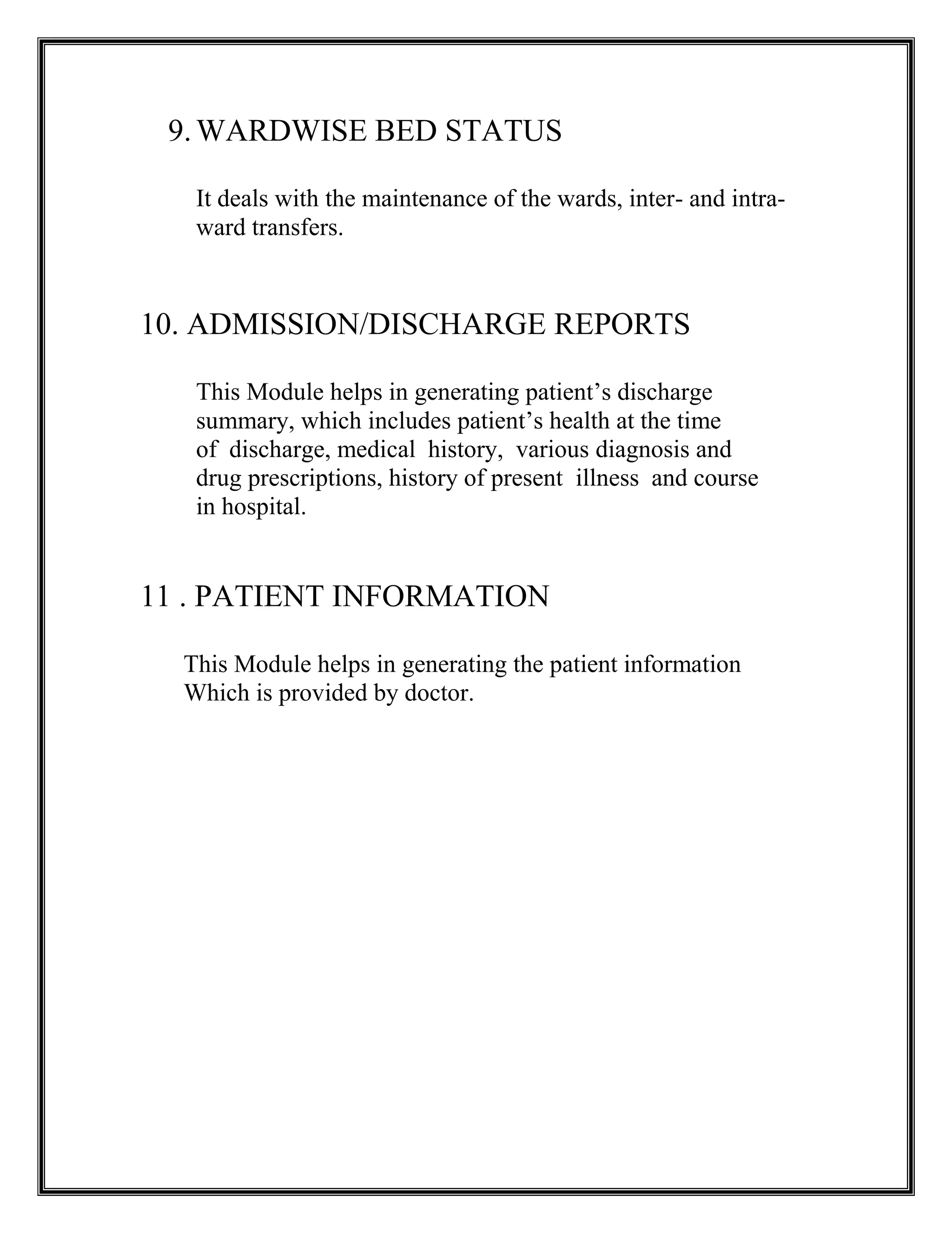 9.WARDWISE BED STATUS
It deals with the maintenance of the wards, inter- and intra-
ward transfers.
10. ADMISSION/DISCHARGE REPORTS
This Module helps in generating patient’s discharge
summary, which includes patient’s health at the time
of discharge, medical history, various diagnosis and
drug prescriptions, history of present illness and course
in hospital.
11 . PATIENT INFORMATION
This Module helps in generating the patient information
Which is provided by doctor.
 