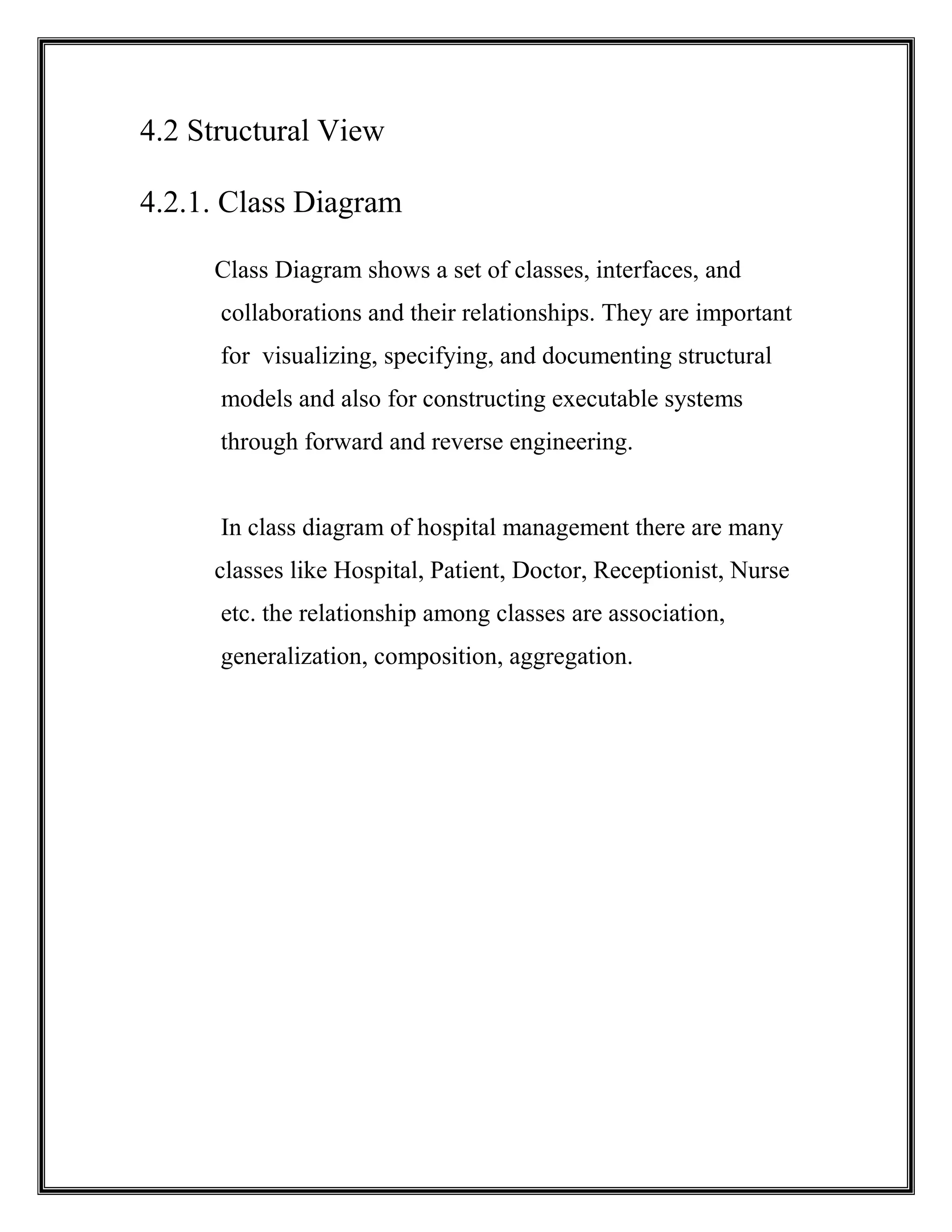 4.2 Structural View
4.2.1. Class Diagram
Class Diagram shows a set of classes, interfaces, and
collaborations and their relationships. They are important
for visualizing, specifying, and documenting structural
models and also for constructing executable systems
through forward and reverse engineering.
In class diagram of hospital management there are many
classes like Hospital, Patient, Doctor, Receptionist, Nurse
etc. the relationship among classes are association,
generalization, composition, aggregation.
 