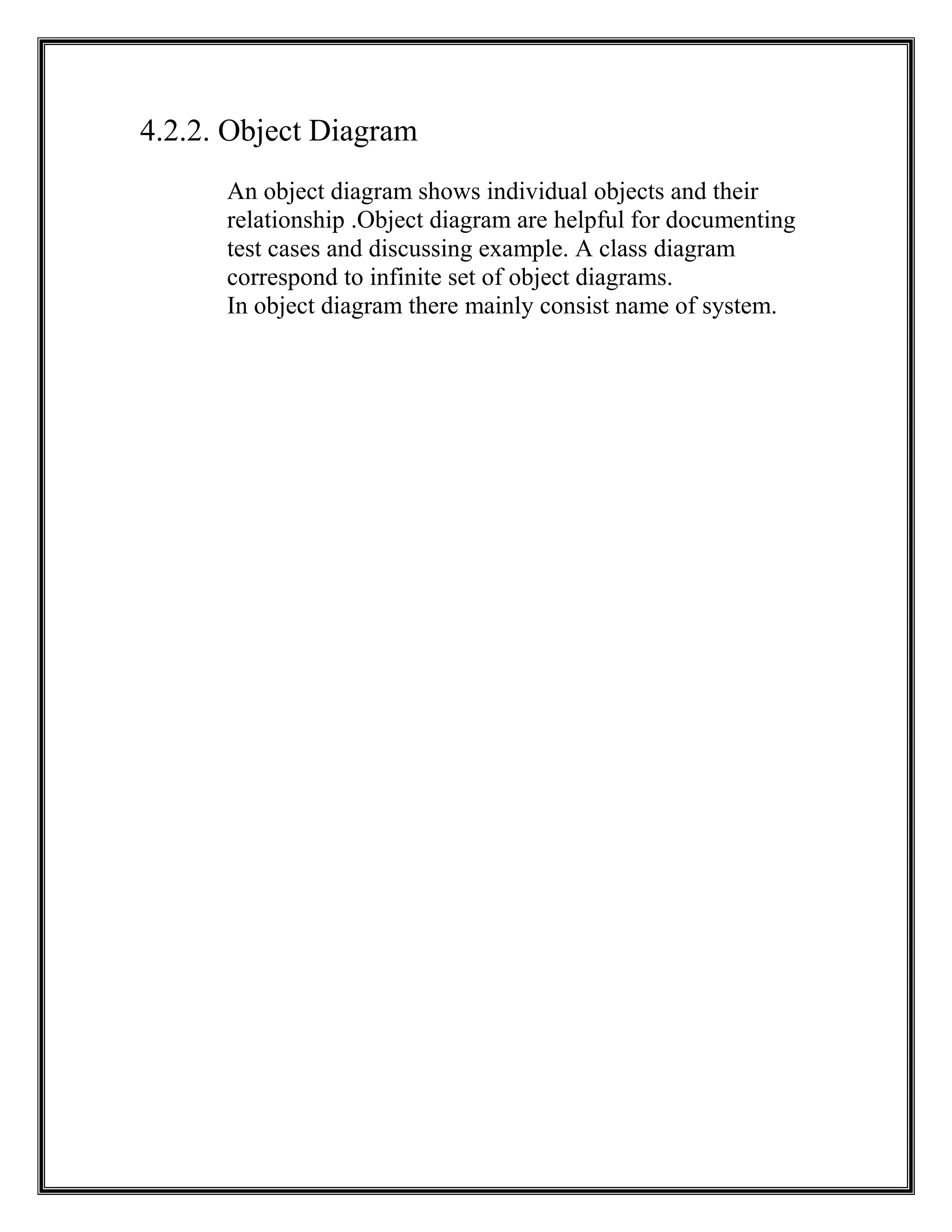4.2.2. Object Diagram
An object diagram shows individual objects and their
relationship .Object diagram are helpful for documenting
test cases and discussing example. A class diagram
correspond to infinite set of object diagrams.
In object diagram there mainly consist name of system.
 
