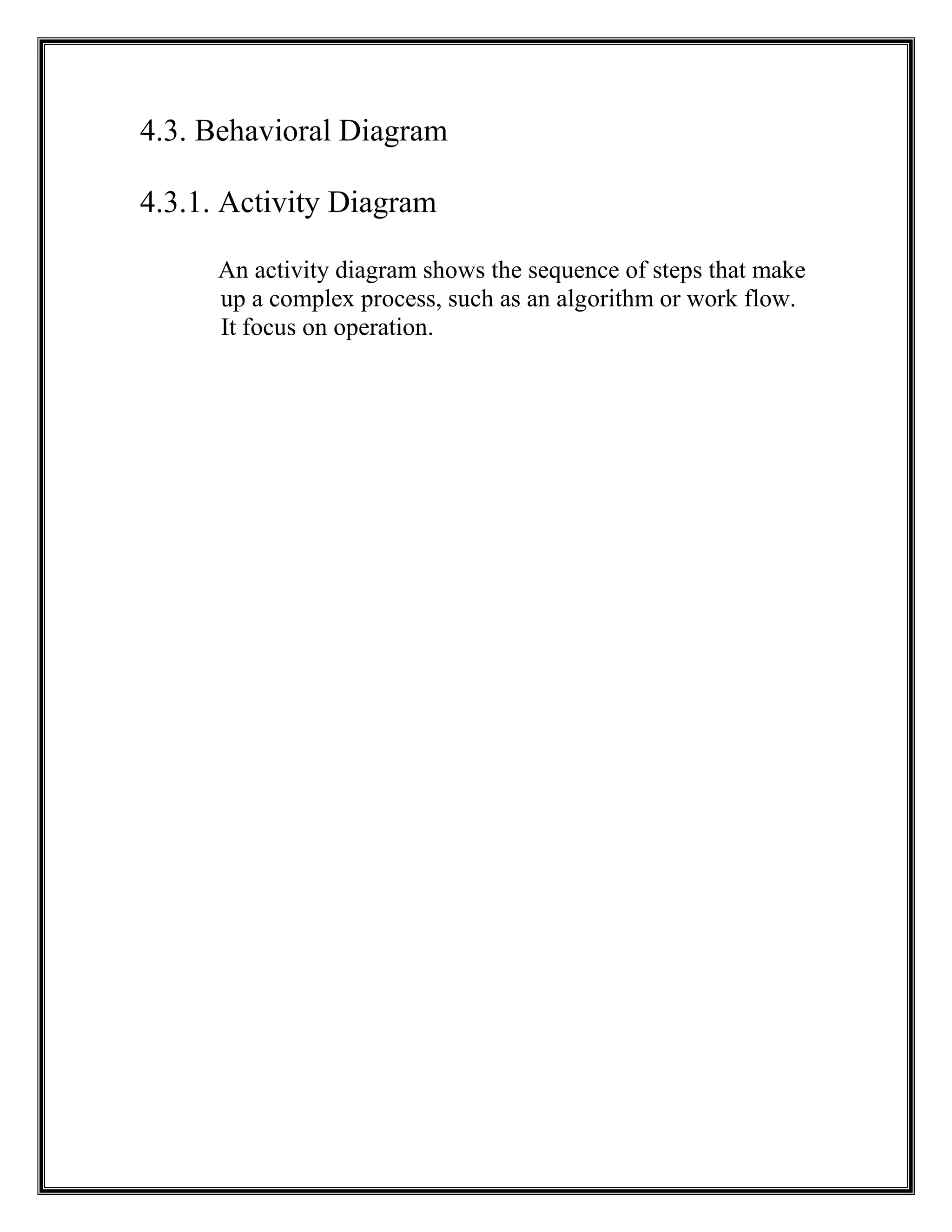 4.3. Behavioral Diagram
4.3.1. Activity Diagram
An activity diagram shows the sequence of steps that make
up a complex process, such as an algorithm or work flow.
It focus on operation.
 