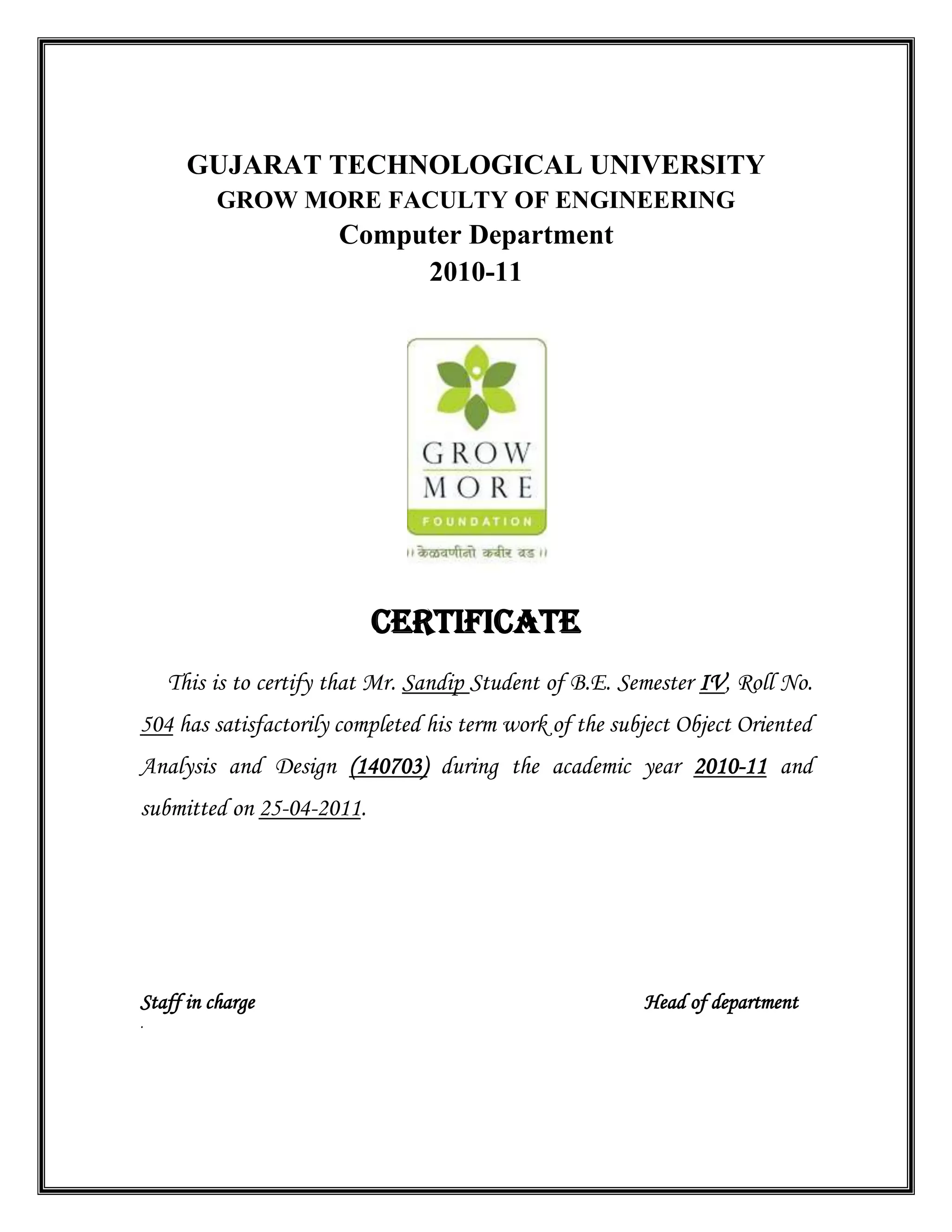 GUJARAT TECHNOLOGICAL UNIVERSITY
GROW MORE FACULTY OF ENGINEERING
Computer Department
2010-11
CERTIFICATE
This is to certify that Mr. Sandip Student of B.E. Semester IV, Roll No.
504 has satisfactorily completed his term work of the subject Object Oriented
Analysis and Design (140703) during the academic year 2010-11 and
submitted on 25-04-2011.
Staff in charge Head of department
.
 