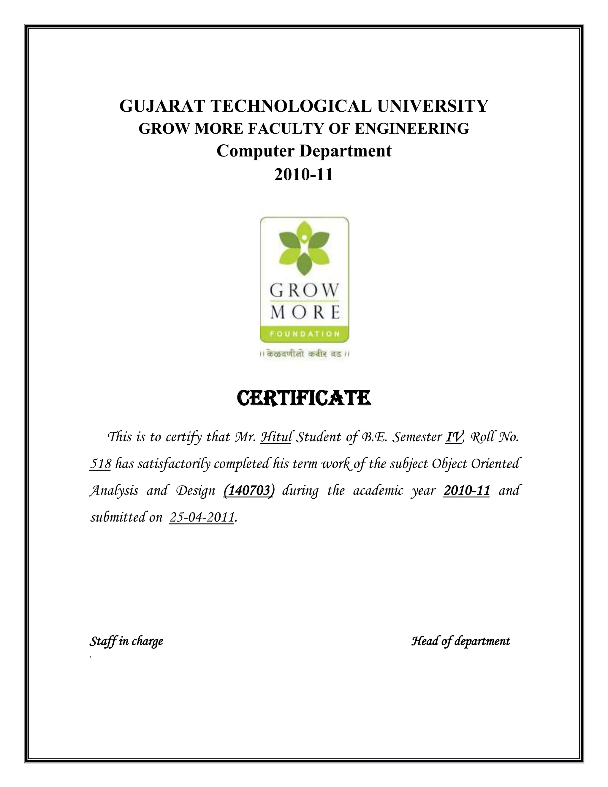 GUJARAT TECHNOLOGICAL UNIVERSITY
GROW MORE FACULTY OF ENGINEERING
Computer Department
2010-11
CERTIFICATE
This is to certify that Mr. Hitul Student of B.E. Semester IV, Roll No.
518 has satisfactorily completed his term work of the subject Object Oriented
Analysis and Design (140703) during the academic year 2010-11 and
submitted on 25-04-2011.
Staff in charge Head of department
.
 