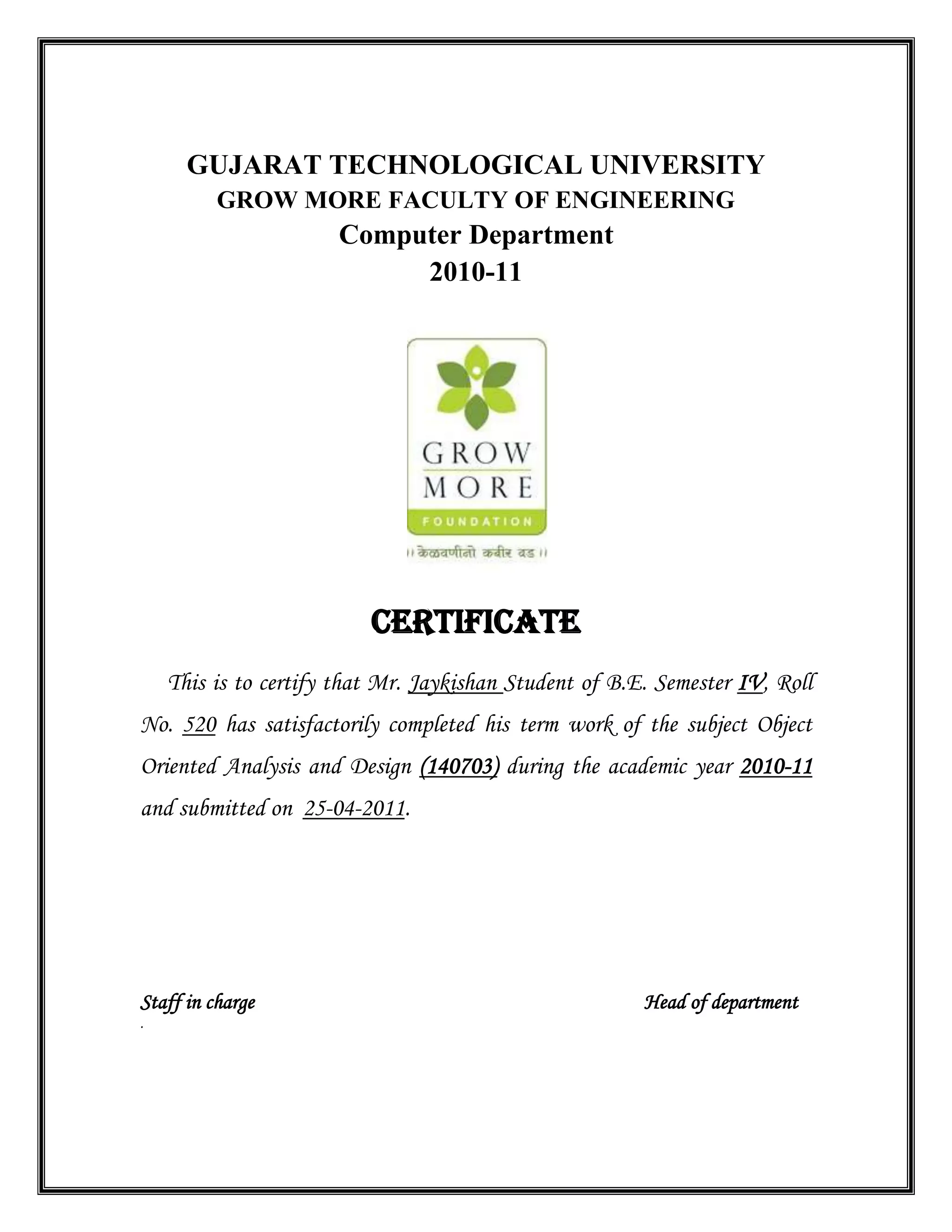 GUJARAT TECHNOLOGICAL UNIVERSITY
GROW MORE FACULTY OF ENGINEERING
Computer Department
2010-11
CERTIFICATE
This is to certify that Mr. Jaykishan Student of B.E. Semester IV, Roll
No. 520 has satisfactorily completed his term work of the subject Object
Oriented Analysis and Design (140703) during the academic year 2010-11
and submitted on 25-04-2011.
Staff in charge Head of department
.
 
