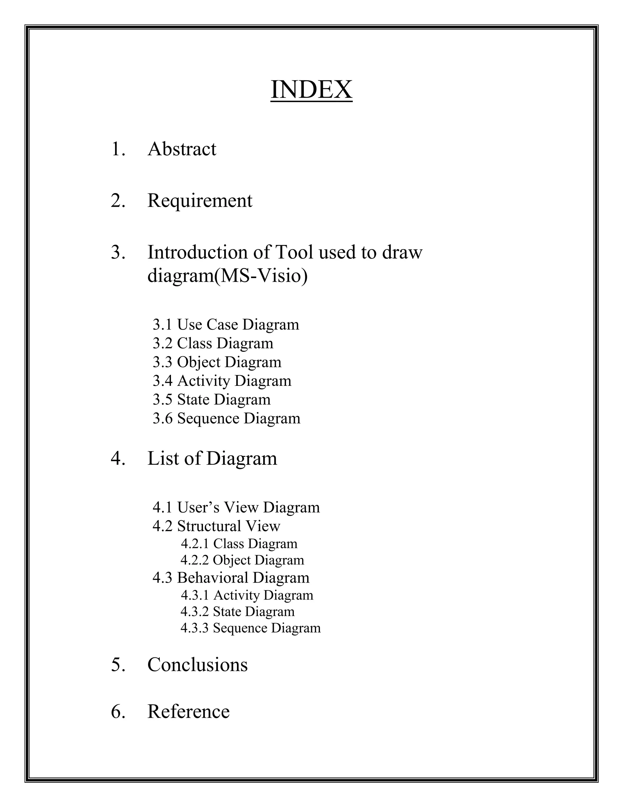 INDEX
1. Abstract
2. Requirement
3. Introduction of Tool used to draw
diagram(MS-Visio)
3.1 Use Case Diagram
3.2 Class Diagram
3.3 Object Diagram
3.4 Activity Diagram
3.5 State Diagram
3.6 Sequence Diagram
4. List of Diagram
4.1 User’s View Diagram
4.2 Structural View
4.2.1 Class Diagram
4.2.2 Object Diagram
4.3 Behavioral Diagram
4.3.1 Activity Diagram
4.3.2 State Diagram
4.3.3 Sequence Diagram
5. Conclusions
6. Reference
 
