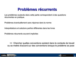 megaplanet
2
Problèmes récurrentsProblèmes récurrents
Les problèmes soulevés dans cette partie correspondent à des questionsLes problèmes soulevés dans cette partie correspondent à des questions
récurrentes en pratique.récurrentes en pratique.
Problèmes éventuellement sans réponse dans la normeProblèmes éventuellement sans réponse dans la norme
Interprétations et solutions parfois différentes dans les livresInterprétations et solutions parfois différentes dans les livres
Problèmes récurrents souvent implicitesProblèmes récurrents souvent implicites
=> Chercher quelles conventions existent dans le contexte de travail=> Chercher quelles conventions existent dans le contexte de travail
ou se mettre d'accord sur des conventions lorsque le problème se poseou se mettre d'accord sur des conventions lorsque le problème se pose
 