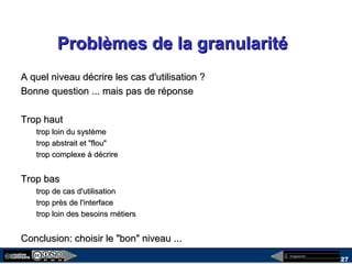 megaplanet
27
Problèmes de la granularitéProblèmes de la granularité
A quel niveau décrire les cas d'utilisation ?A quel niveau décrire les cas d'utilisation ?
Bonne question ... mais pas de réponseBonne question ... mais pas de réponse
Trop hautTrop haut
trop loin du systèmetrop loin du système
trop abstrait et "flou"trop abstrait et "flou"
trop complexe à décriretrop complexe à décrire
Trop basTrop bas
trop de cas d'utilisationtrop de cas d'utilisation
trop près de l'interfacetrop près de l'interface
trop loin des besoins métierstrop loin des besoins métiers
Conclusion: choisir le "bon" niveau ...Conclusion: choisir le "bon" niveau ...
 