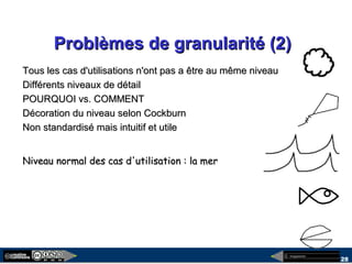 megaplanet
28
Problèmes de granularité (2)Problèmes de granularité (2)
Tous les cas d'utilisations n'ont pas a être au même niveauTous les cas d'utilisations n'ont pas a être au même niveau
Différents niveaux de détailDifférents niveaux de détail
POURQUOI vs. COMMENTPOURQUOI vs. COMMENT
Décoration du niveau selon CockburnDécoration du niveau selon Cockburn
Non standardisé mais intuitif et utileNon standardisé mais intuitif et utile
Niveau normal des cas d'utilisation : la merNiveau normal des cas d'utilisation : la mer
 