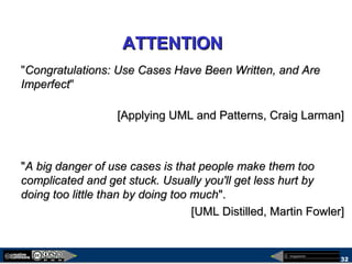 megaplanet
32
ATTENTIONATTENTION
"Congratulations: Use Cases Have Been Written, and AreCongratulations: Use Cases Have Been Written, and Are
ImperfectImperfect"
[Applying UML and Patterns, Craig Larman][Applying UML and Patterns, Craig Larman]
""A big danger of use cases is that people make them tooA big danger of use cases is that people make them too
complicated and get stuck. Usually you'll get less hurt bycomplicated and get stuck. Usually you'll get less hurt by
doing too little than by doing too muchdoing too little than by doing too much".".
[UML Distilled, Martin Fowler][UML Distilled, Martin Fowler]
 