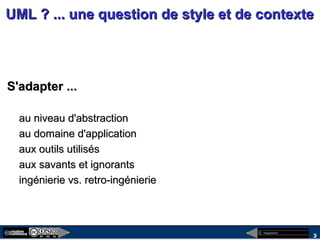 megaplanet
3
UML ? ... une question de style et de contexteUML ? ... une question de style et de contexte
S'adapter ...S'adapter ...
au niveau d'abstractionau niveau d'abstraction
au domaine d'applicationau domaine d'application
aux outils utilisésaux outils utilisés
aux savants et ignorantsaux savants et ignorants
ingénierie vs. retro-ingénierieingénierie vs. retro-ingénierie
 