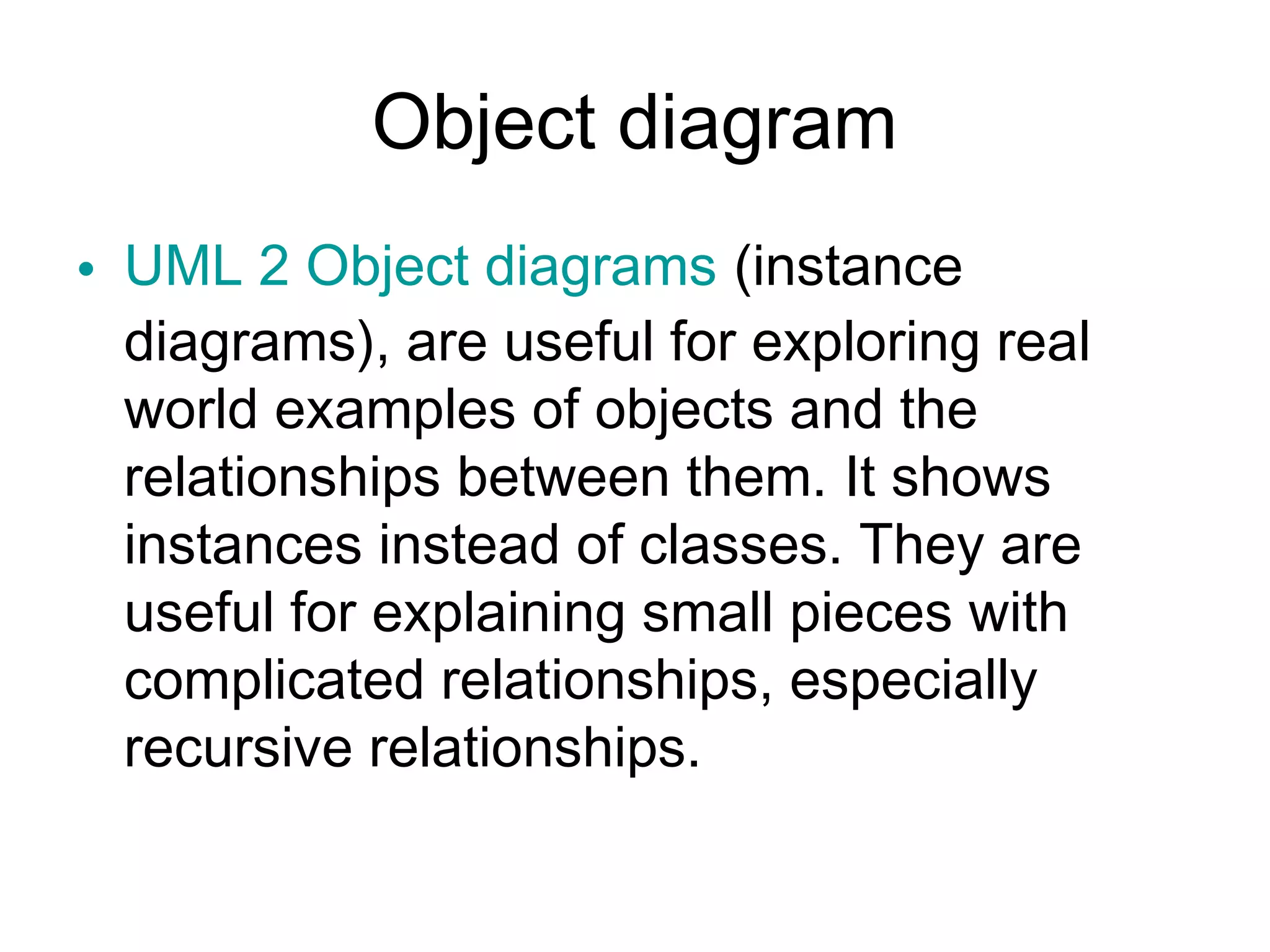 Object diagram
• UML 2 Object diagrams (instance
  diagrams), are useful for exploring real
  world examples of objects and the
  relationships between them. It shows
  instances instead of classes. They are
  useful for explaining small pieces with
  complicated relationships, especially
  recursive relationships.
 