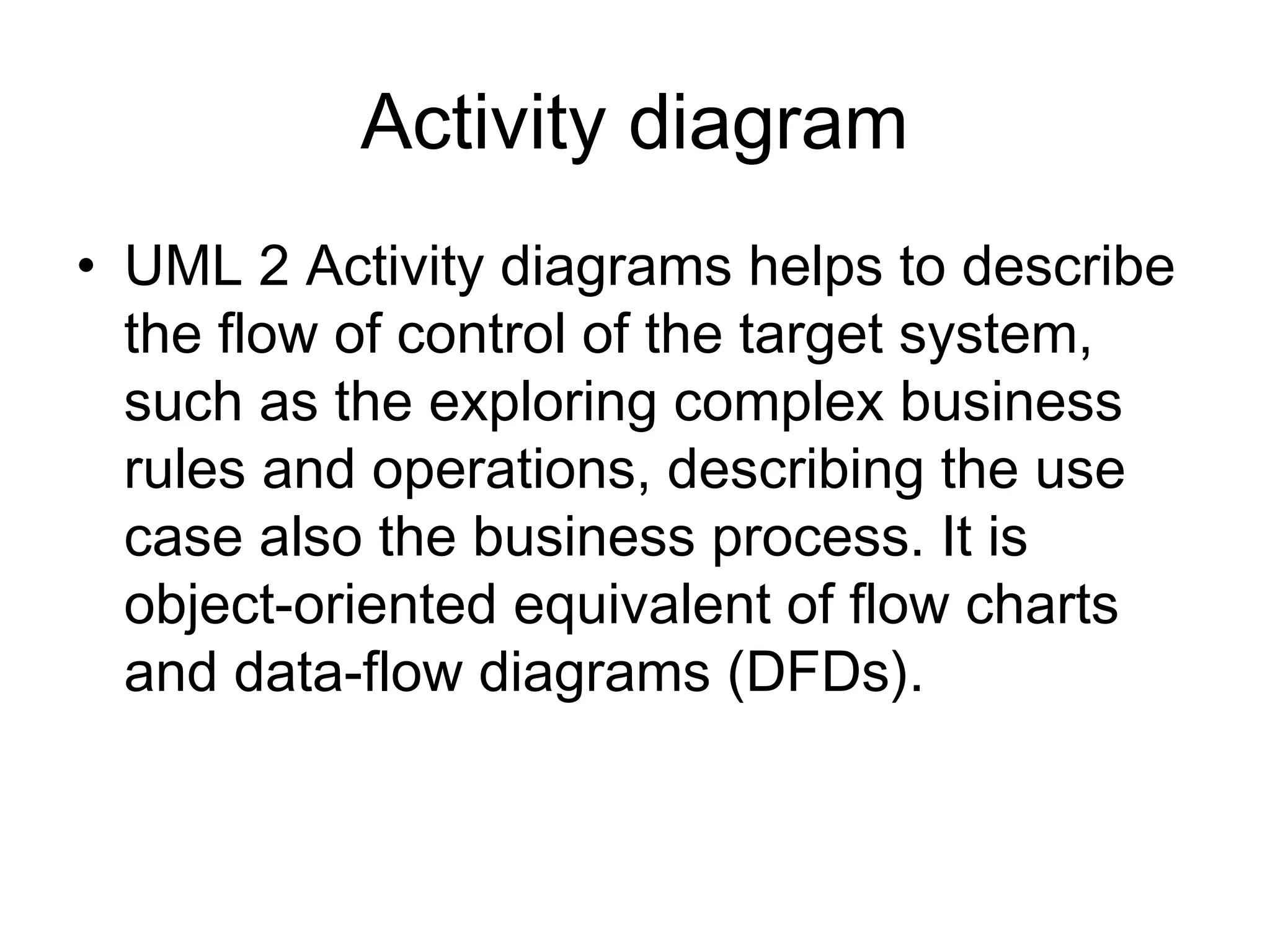 Activity diagram
• UML 2 Activity diagrams helps to describe
  the flow of control of the target system,
  such as the exploring complex business
  rules and operations, describing the use
  case also the business process. It is
  object-oriented equivalent of flow charts
  and data-flow diagrams (DFDs).
 