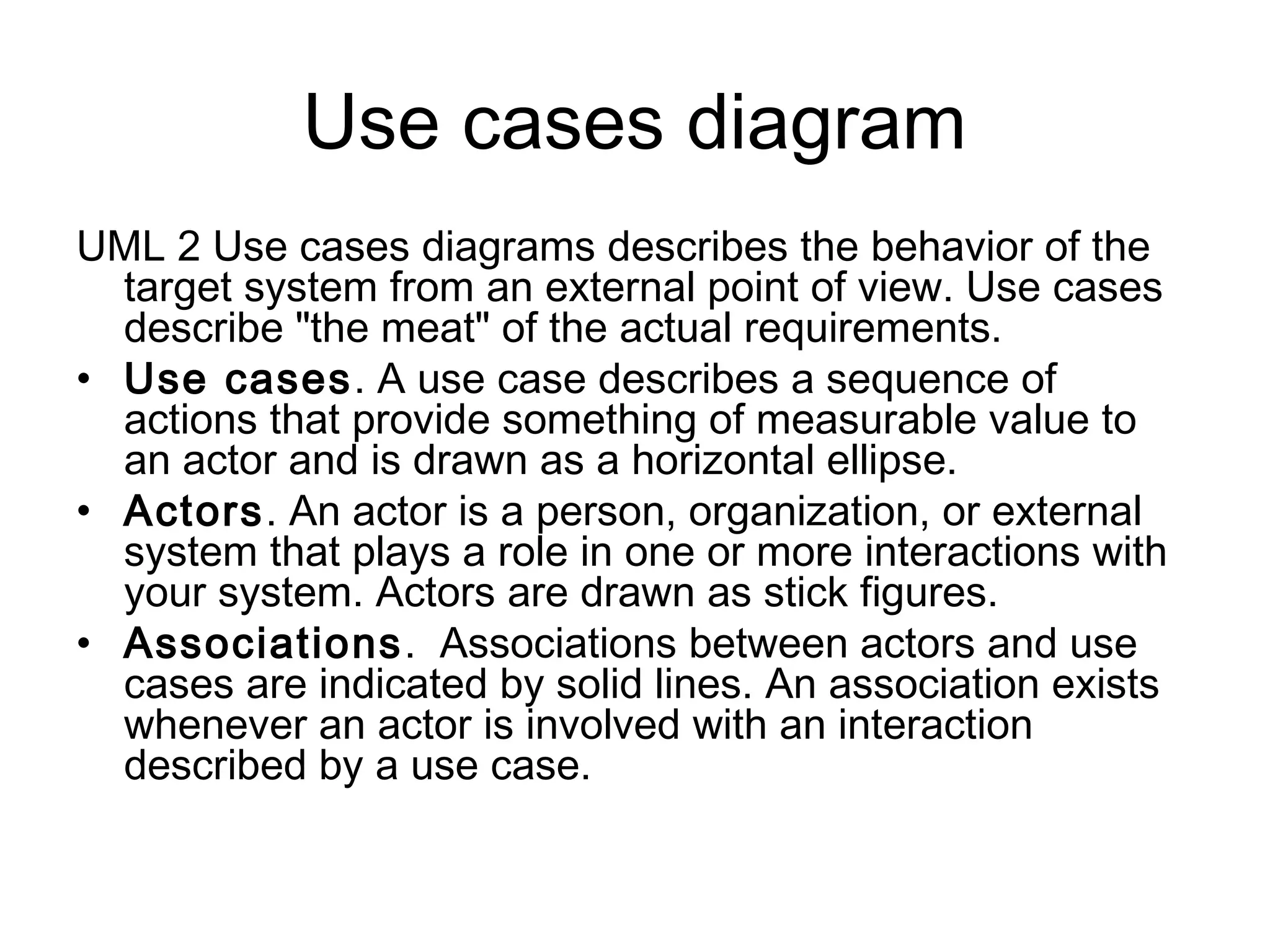 Use cases diagram
UML 2 Use cases diagrams describes the behavior of the
  target system from an external point of view. Use cases
  describe "the meat" of the actual requirements.
• Use cases. A use case describes a sequence of
  actions that provide something of measurable value to
  an actor and is drawn as a horizontal ellipse.
• Actors. An actor is a person, organization, or external
  system that plays a role in one or more interactions with
  your system. Actors are drawn as stick figures.
• Associations.  Associations between actors and use
  cases are indicated by solid lines. An association exists
  whenever an actor is involved with an interaction
  described by a use case.
 