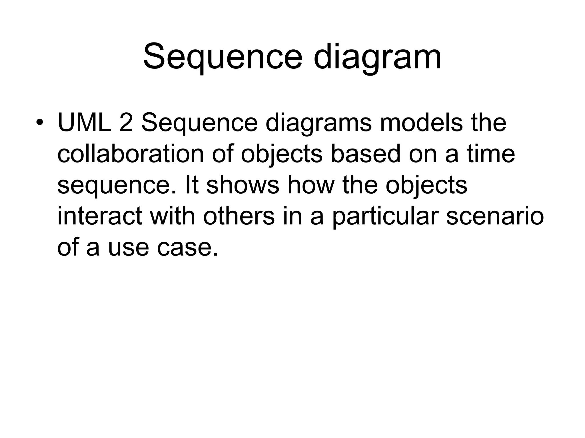 Sequence diagram
• UML 2 Sequence diagrams models the
  collaboration of objects based on a time
  sequence. It shows how the objects
  interact with others in a particular scenario
  of a use case.
 