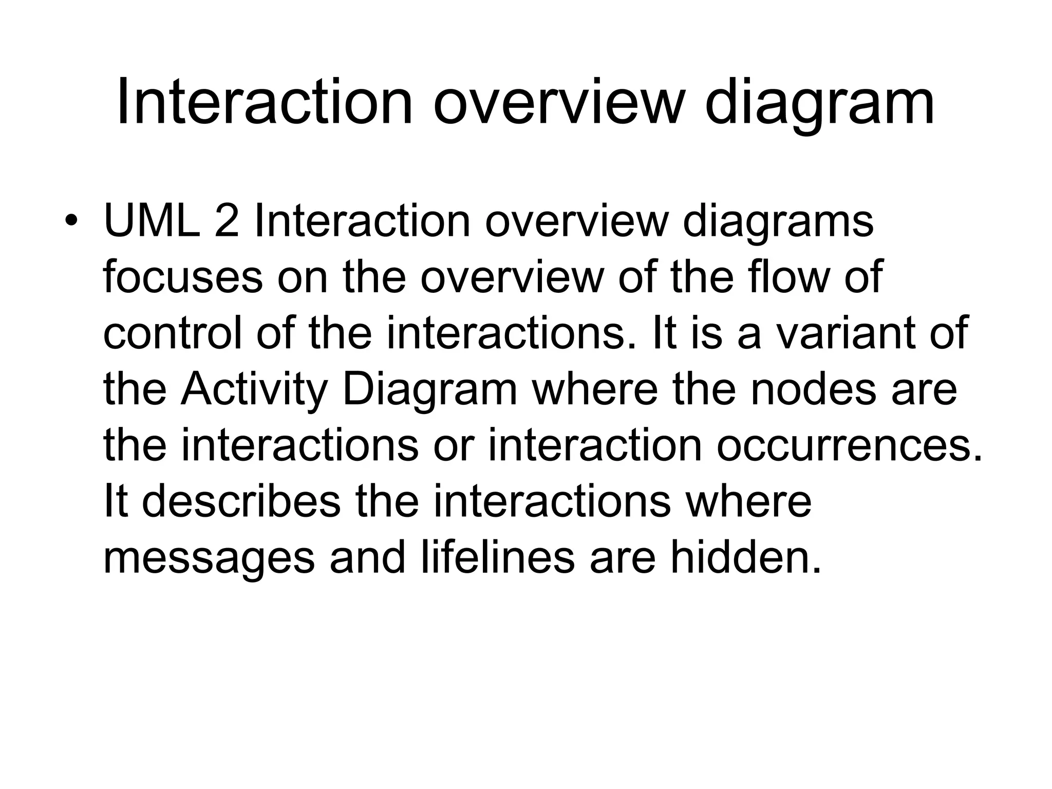 Interaction overview diagram
• UML 2 Interaction overview diagrams
  focuses on the overview of the flow of
  control of the interactions. It is a variant of
  the Activity Diagram where the nodes are
  the interactions or interaction occurrences.
  It describes the interactions where
  messages and lifelines are hidden.
 