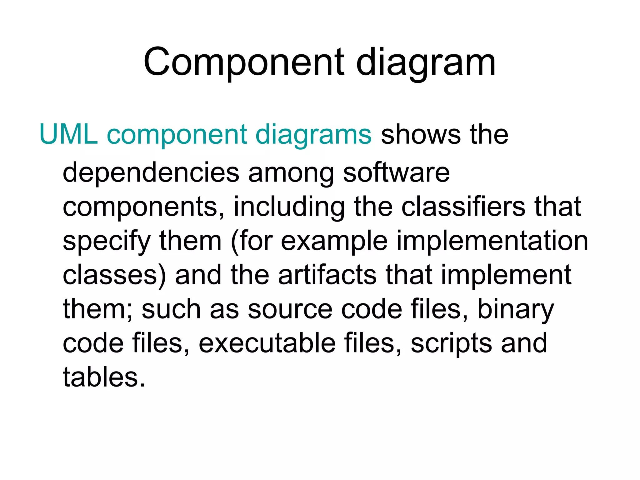 Component diagram
UML component diagrams shows the
 dependencies among software
 components, including the classifiers that
 specify them (for example implementation
 classes) and the artifacts that implement
 them; such as source code files, binary
 code files, executable files, scripts and
 tables.
 