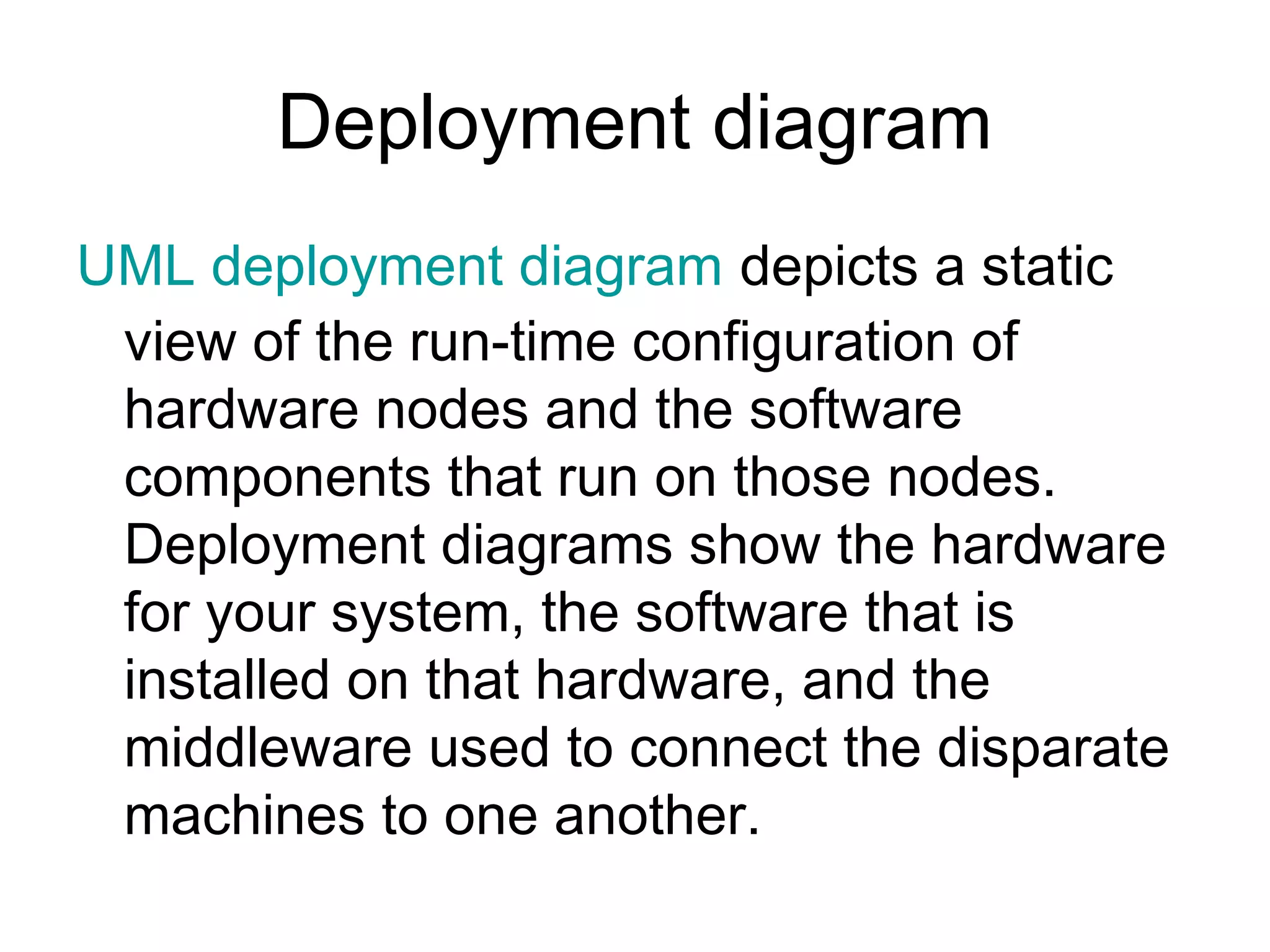 Deployment diagram
UML deployment diagram depicts a static
 view of the run-time configuration of
 hardware nodes and the software
 components that run on those nodes.
 Deployment diagrams show the hardware
 for your system, the software that is
 installed on that hardware, and the
 middleware used to connect the disparate
 machines to one another.
 