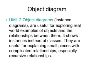 Object diagram
• UML 2 Object diagrams (instance
  diagrams), are useful for exploring real
  world examples of objects and the
  relationships between them. It shows
  instances instead of classes. They are
  useful for explaining small pieces with
  complicated relationships, especially
  recursive relationships.
 