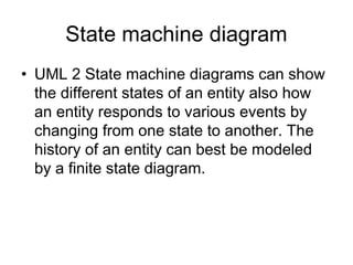 State machine diagram
• UML 2 State machine diagrams can show
  the different states of an entity also how
  an entity responds to various events by
  changing from one state to another. The
  history of an entity can best be modeled
  by a finite state diagram.
 