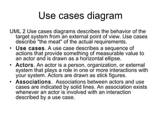 Use cases diagram
UML 2 Use cases diagrams describes the behavior of the
  target system from an external point of view. Use cases
  describe "the meat" of the actual requirements.
• Use cases. A use case describes a sequence of
  actions that provide something of measurable value to
  an actor and is drawn as a horizontal ellipse.
• Actors. An actor is a person, organization, or external
  system that plays a role in one or more interactions with
  your system. Actors are drawn as stick figures.
• Associations.  Associations between actors and use
  cases are indicated by solid lines. An association exists
  whenever an actor is involved with an interaction
  described by a use case.
 