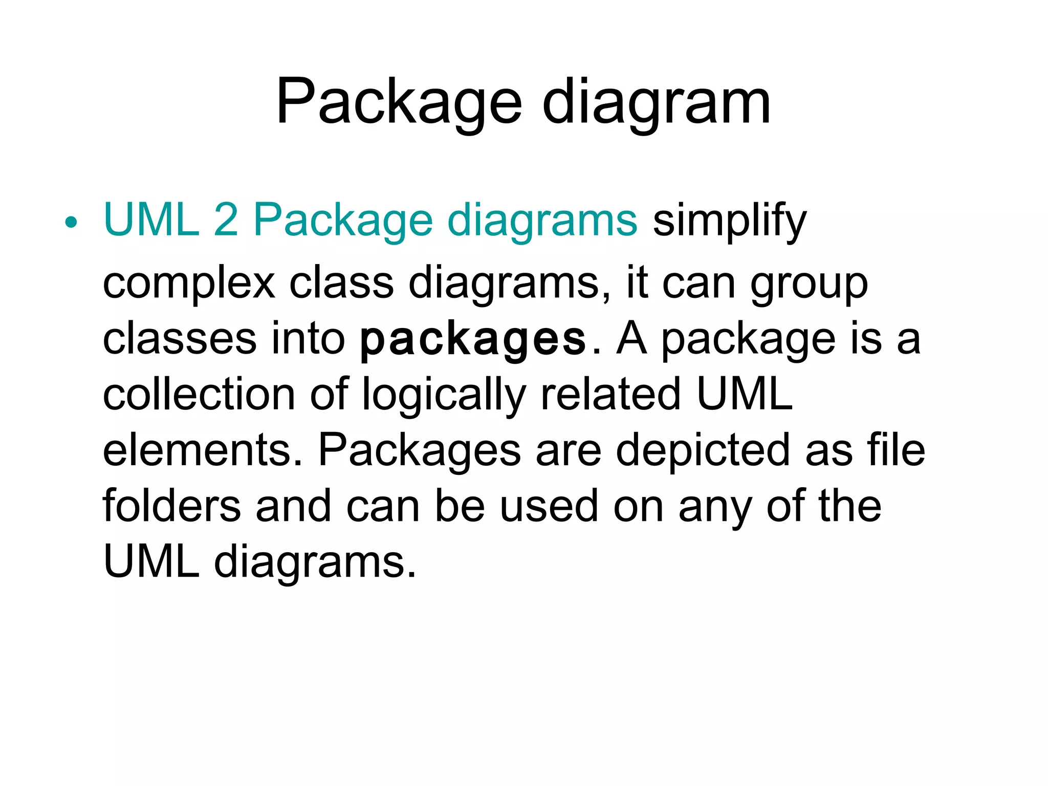 Package diagram
• UML 2 Package diagrams simplify
complex class diagrams, it can group
classes into packages. A package is a
collection of logically related UML
elements. Packages are depicted as file
folders and can be used on any of the
UML diagrams.
 