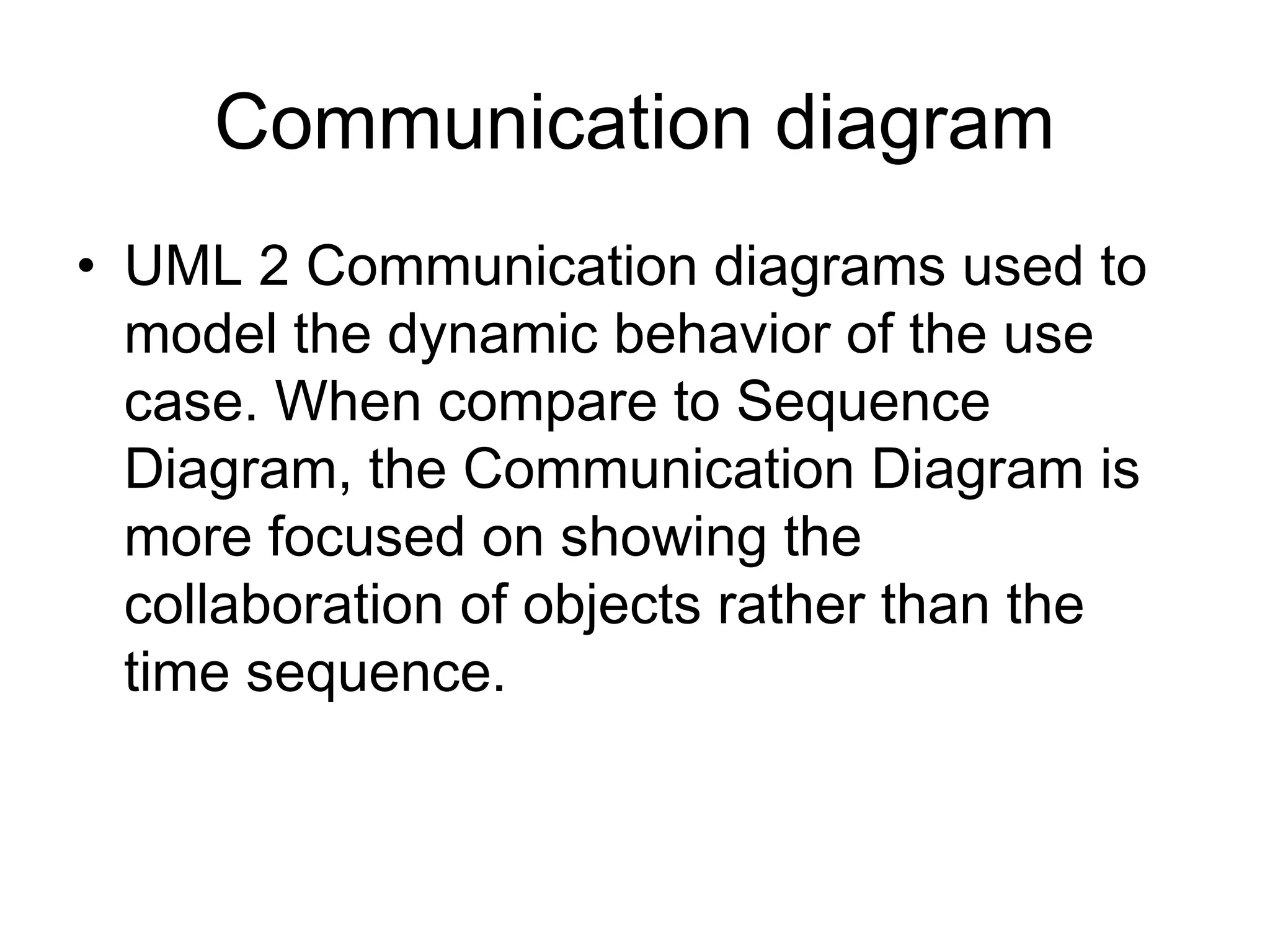 Communication diagram
• UML 2 Communication diagrams used to
model the dynamic behavior of the use
case. When compare to Sequence
Diagram, the Communication Diagram is
more focused on showing the
collaboration of objects rather than the
time sequence.
 