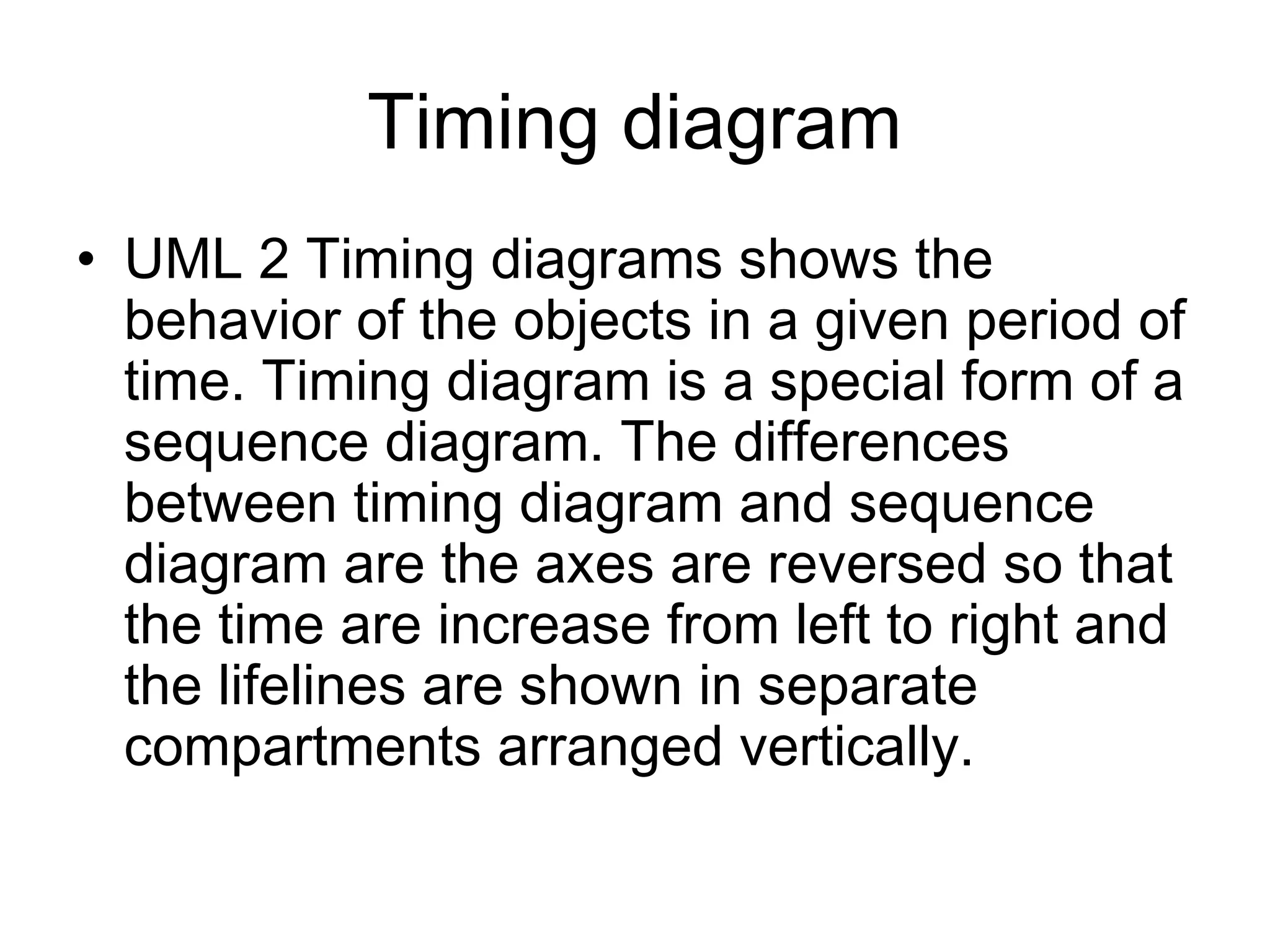 Timing diagram
• UML 2 Timing diagrams shows the
behavior of the objects in a given period of
time. Timing diagram is a special form of a
sequence diagram. The differences
between timing diagram and sequence
diagram are the axes are reversed so that
the time are increase from left to right and
the lifelines are shown in separate
compartments arranged vertically.
 