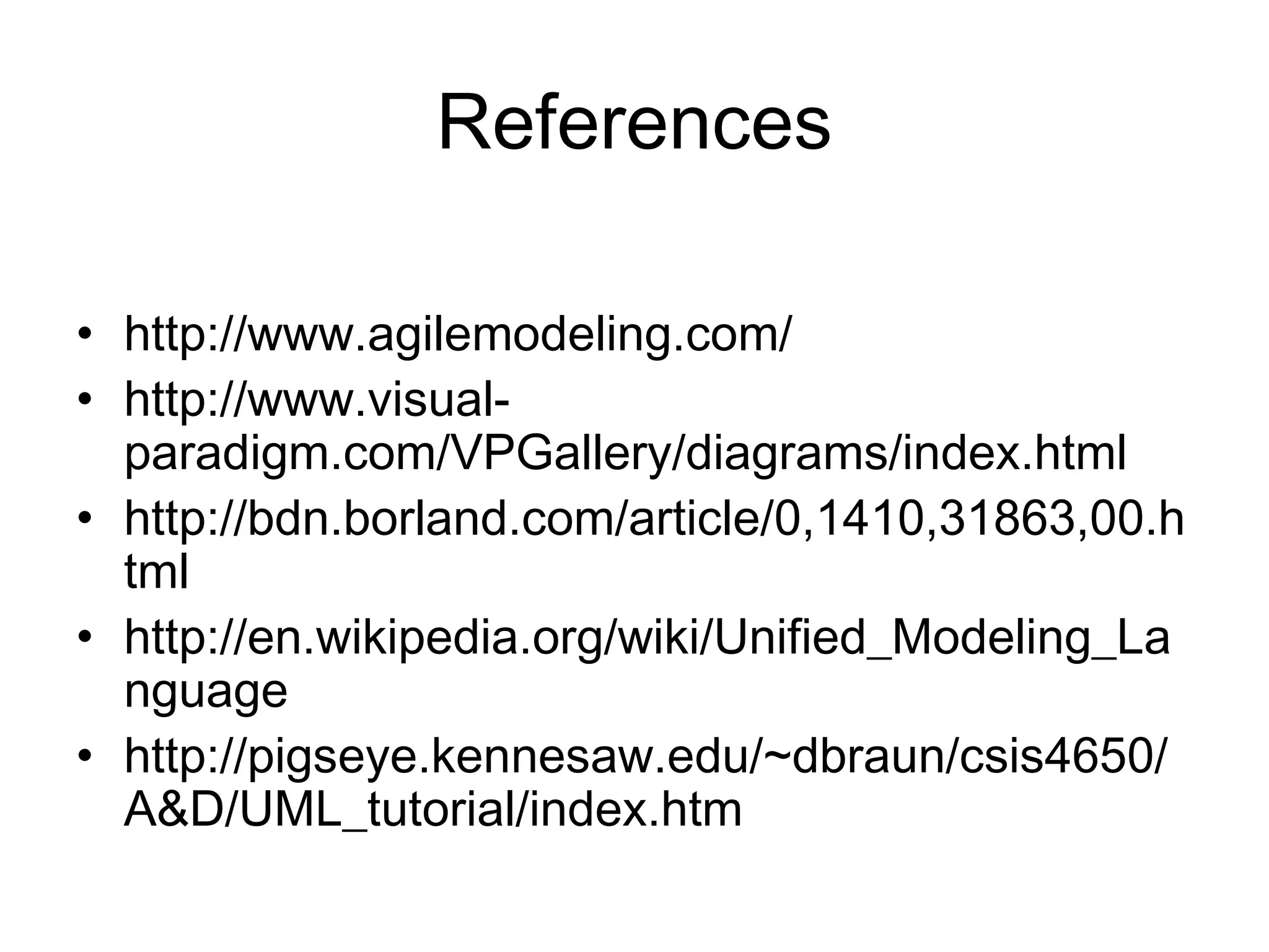 References
• http://www.agilemodeling.com/
• http://www.visual-
paradigm.com/VPGallery/diagrams/index.html
• http://bdn.borland.com/article/0,1410,31863,00.h
tml
• http://en.wikipedia.org/wiki/Unified_Modeling_La
nguage
• http://pigseye.kennesaw.edu/~dbraun/csis4650/
A&D/UML_tutorial/index.htm
 
