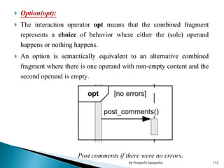  Option(opt):
 The interaction operator opt means that the combined fragment
represents a choice of behavior where either the (sole) operand
happens or nothing happens.
 An option is semantically equivalent to an alternative combined
fragment where there is one operand with non-empty content and the
second operand is empty.
Post comments if there were no errors.
112by Pratyashi Satapathy
 
