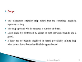  Loop:
 The interaction operator loop means that the combined fragment
represents a loop.
 The loop operand will be repeated a number of times.
 Loop could be controlled by either or both iteration bounds and a
guard.
 If loop has no bounds specified, it means potentially infinite loop
with zero as lower bound and infinite upper bound.
113by Pratyashi Satapathy
 