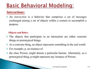 Interactions:
 An interaction is a behavior that comprises a set of messages
exchanged among a set of objects within a context to accomplish a
purpose.
Objects and Roles:
 The objects that participate in an interaction are either concrete
things or prototypical things.
 As a concrete thing, an object represents something in the real world.
 For example, p, an instance of
 the class Person, might denote a particular human. Alternately, as a
prototypical thing, p might represent any instance of Person.
118by Pratyashi Satapathy
 