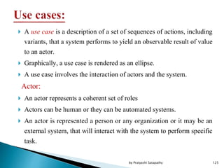  A use case is a description of a set of sequences of actions, including
variants, that a system performs to yield an observable result of value
to an actor.
 Graphically, a use case is rendered as an ellipse.
 A use case involves the interaction of actors and the system.
Actor:
 An actor represents a coherent set of roles
 Actors can be human or they can be automated systems.
 An actor is represented a person or any organization or it may be an
external system, that will interact with the system to perform specific
task.
125by Pratyashi Satapathy
 