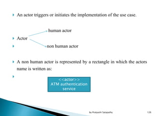  An actor triggers or initiates the implementation of the use case.
human actor
 Actor
 non human actor
 A non human actor is represented by a rectangle in which the actors
name is written as:

<<actor>>
ATM authentication
service
126by Pratyashi Satapathy
 