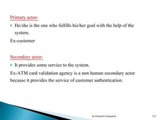 Primary actor-
 He/she is the one who fulfills his/her goal with the help of the
system.
Ex-customer
Secondary actor-
 It provides some service to the system.
Ex-ATM card validation agency is a non human secondary actor
because it provides the service of customer authentication.
127by Pratyashi Satapathy
 