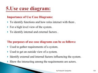 Importance of Use Case Diagrams:
 To identify functions and how roles interact with them .
 For a high level view of the system.
 To identify internal and external factors .
The purposes of use case diagrams can be as follows:
 Used to gather requirements of a system.
 Used to get an outside view of a system.
 Identify external and internal factors influencing the system.
 Show the interacting among the requirements are actors.
130by Pratyashi Satapathy
 