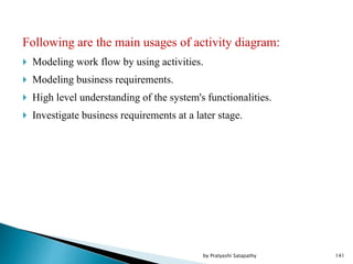 Following are the main usages of activity diagram:
 Modeling work flow by using activities.
 Modeling business requirements.
 High level understanding of the system's functionalities.
 Investigate business requirements at a later stage.
141by Pratyashi Satapathy
 