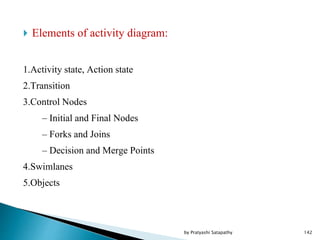  Elements of activity diagram:
1.Activity state, Action state
2.Transition
3.Control Nodes
– Initial and Final Nodes
– Forks and Joins
– Decision and Merge Points
4.Swimlanes
5.Objects
142by Pratyashi Satapathy
 