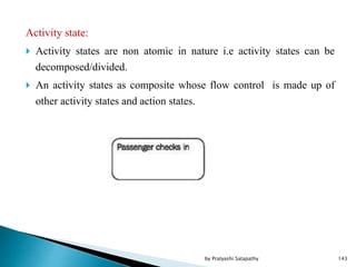 Activity state:
 Activity states are non atomic in nature i.e activity states can be
decomposed/divided.
 An activity states as composite whose flow control is made up of
other activity states and action states.
143by Pratyashi Satapathy
 