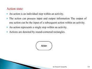 Action state:
 An action is an individual step within an activity.
 The action can possess input and output information The output of
one action can be the input of a subsequent action within an activity.
 An action represents a single step within an activity.
 Actions are denoted by round-cornered rectangles.
144by Pratyashi Satapathy
 