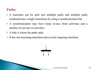 Forks:
 A transition can be split into multiple paths and multiple paths
combined into a single transitions by using a synchronization bar
 A synchronization may have many in-arcs from activities and a
number of out-arcs to activities
 A fork is where the paths split.
 It has one incoming transition and several outgoing transition.
150by Pratyashi Satapathy
 