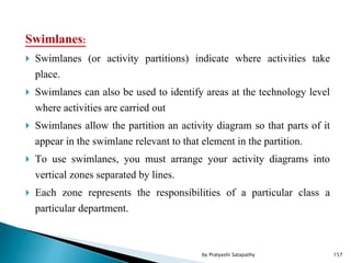 Swimlanes:
 Swimlanes (or activity partitions) indicate where activities take
place.
 Swimlanes can also be used to identify areas at the technology level
where activities are carried out
 Swimlanes allow the partition an activity diagram so that parts of it
appear in the swimlane relevant to that element in the partition.
 To use swimlanes, you must arrange your activity diagrams into
vertical zones separated by lines.
 Each zone represents the responsibilities of a particular class a
particular department.
157by Pratyashi Satapathy
 