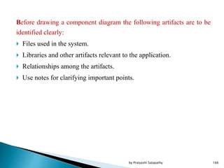 Before drawing a component diagram the following artifacts are to be
identified clearly:
 Files used in the system.
 Libraries and other artifacts relevant to the application.
 Relationships among the artifacts.
 Use notes for clarifying important points.
166by Pratyashi Satapathy
 