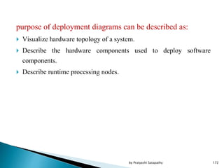 purpose of deployment diagrams can be described as:
 Visualize hardware topology of a system.
 Describe the hardware components used to deploy software
components.
 Describe runtime processing nodes.
172by Pratyashi Satapathy
 