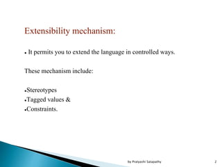 Extensibility mechanism:
● It permits you to extend the language in controlled ways.
These mechanism include:
●Stereotypes
●Tagged values &
●Constraints.
2by Pratyashi Satapathy
 