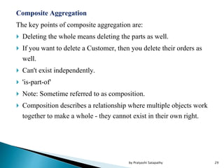 Composite Aggregation
The key points of composite aggregation are:
 Deleting the whole means deleting the parts as well.
 If you want to delete a Customer, then you delete their orders as
well.
 Can't exist independently.
 'is-part-of'
 Note: Sometime referred to as composition.
 Composition describes a relationship where multiple objects work
together to make a whole - they cannot exist in their own right.
29by Pratyashi Satapathy
 